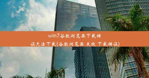 win7谷歌浏览器下载错误无法下载(谷歌浏览器 失败 下载错误)