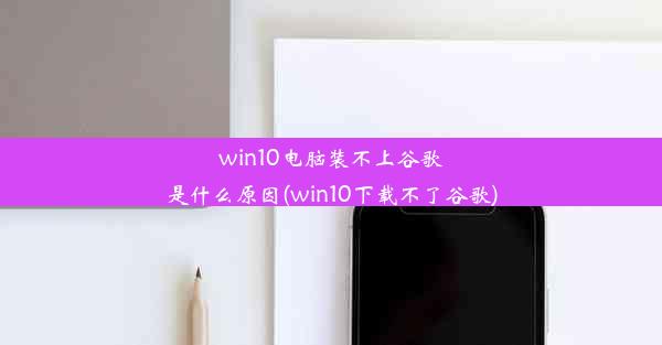 win10电脑装不上谷歌是什么原因(win10下载不了谷歌)