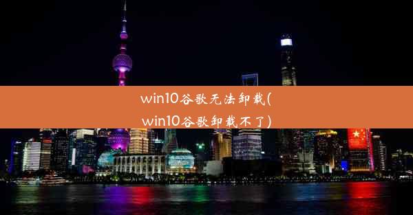 win10谷歌无法卸载(win10谷歌卸载不了)