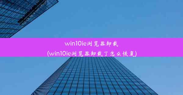 win10ie浏览器卸载(win10ie浏览器卸载了怎么恢复)